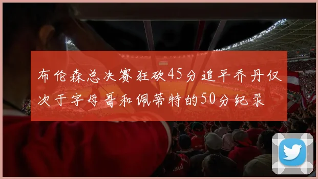 布伦森总决赛狂砍45分追平乔丹仅次于字母哥和佩蒂特的50分纪录
