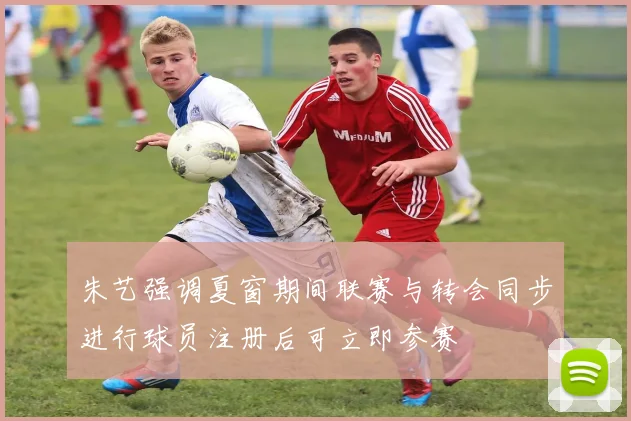 朱艺强调夏窗期间联赛与转会同步进行球员注册后可立即参赛