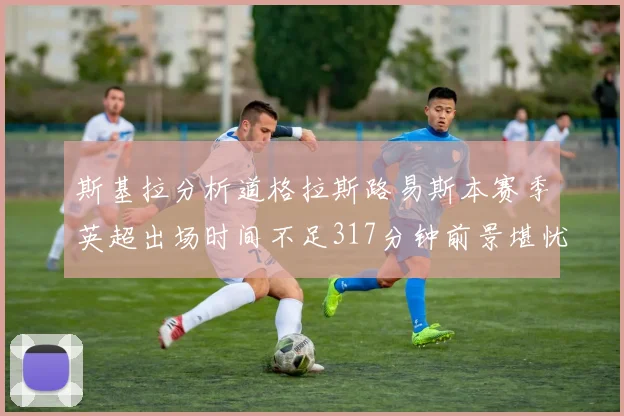 斯基拉分析道格拉斯路易斯本赛季英超出场时间不足317分钟前景堪忧