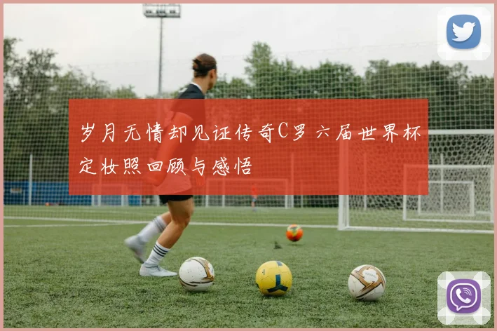 岁月无情却见证传奇C罗六届世界杯定妆照回顾与感悟