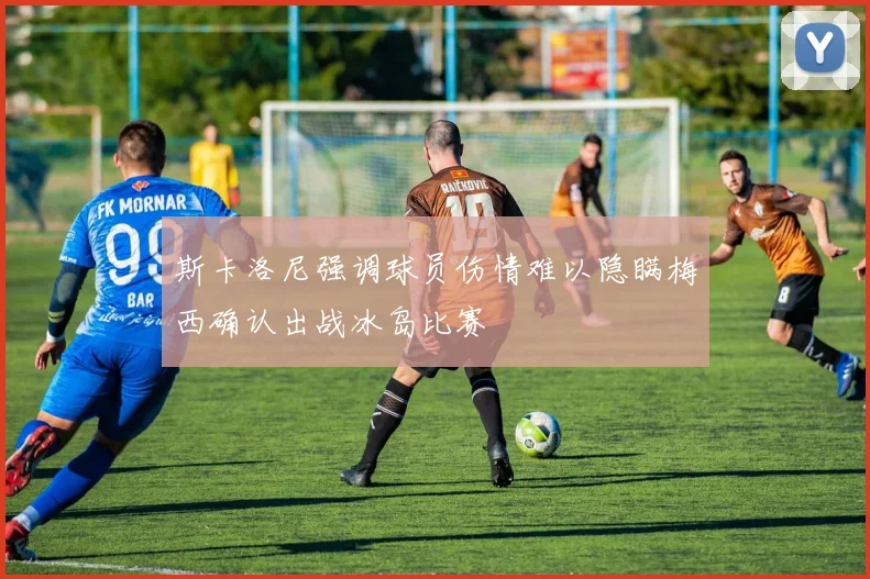 斯卡洛尼强调球员伤情难以隐瞒梅西确认出战冰岛比赛