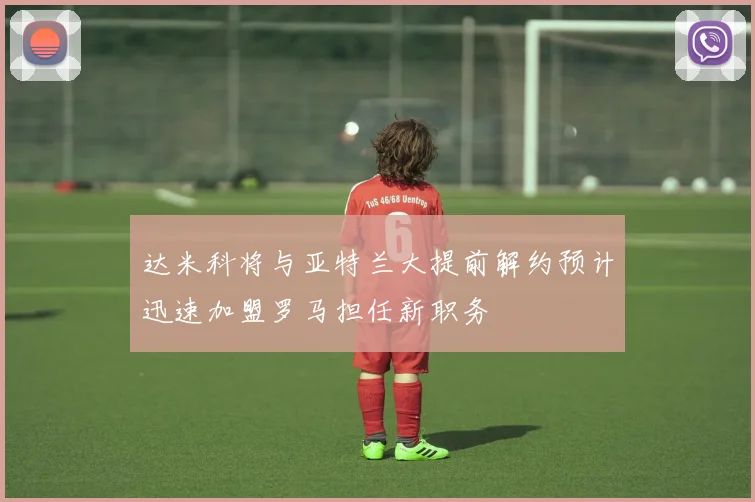 达米科将与亚特兰大提前解约预计迅速加盟罗马担任新职务