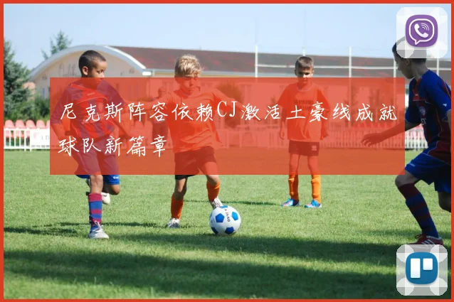 尼克斯阵容依赖CJ激活土豪线成就球队新篇章