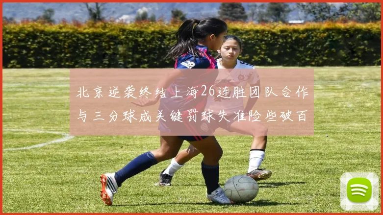 北京逆袭终结上海26连胜团队合作与三分球成关键罚球失准险些破百
