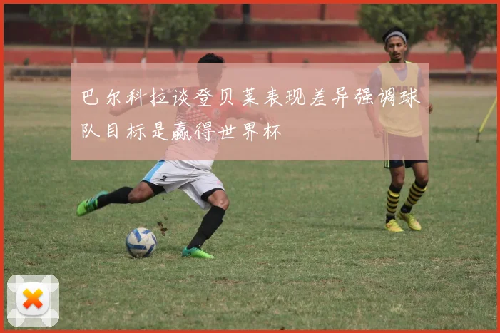 巴尔科拉谈登贝莱表现差异强调球队目标是赢得世界杯