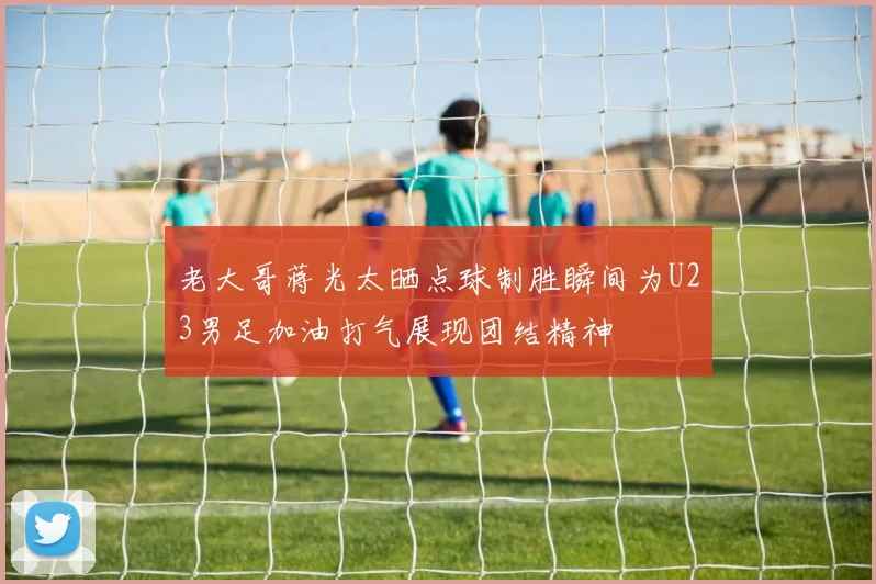 老大哥蒋光太晒点球制胜瞬间为U23男足加油打气展现团结精神