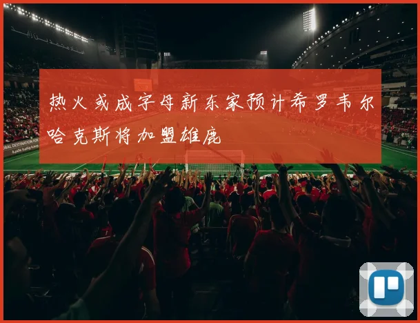热火或成字母新东家预计希罗韦尔哈克斯将加盟雄鹿