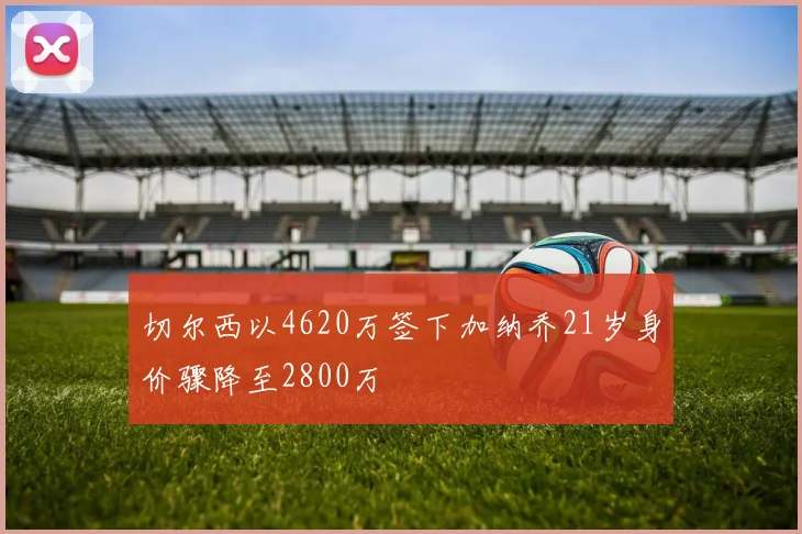 切尔西以4620万签下加纳乔21岁身价骤降至2800万