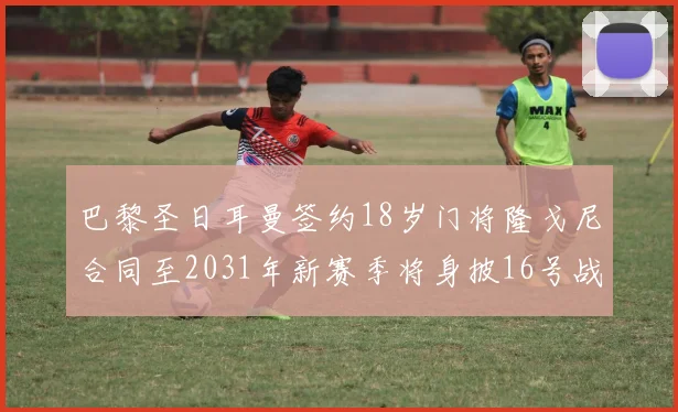 巴黎圣日耳曼签约18岁门将隆戈尼合同至2031年新赛季将身披16号战袍