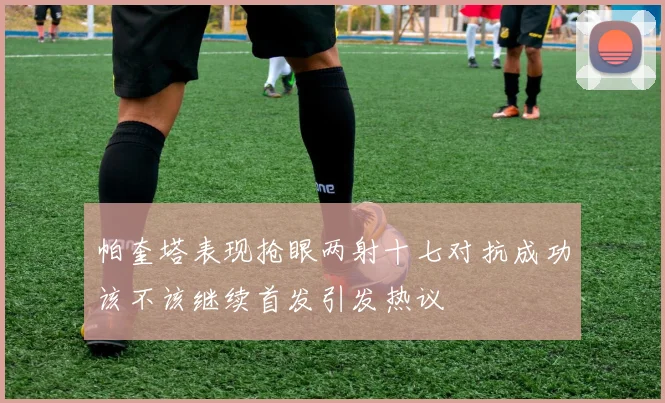 帕奎塔表现抢眼两射十七对抗成功该不该继续首发引发热议