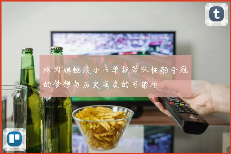 烤肉姐畅谈小卡单核带队快船夺冠的梦想与历史高度的可能性