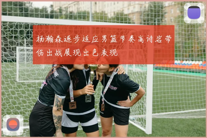杨瀚森逐步适应男篮节奏高诗岩带伤出战展现出色表现