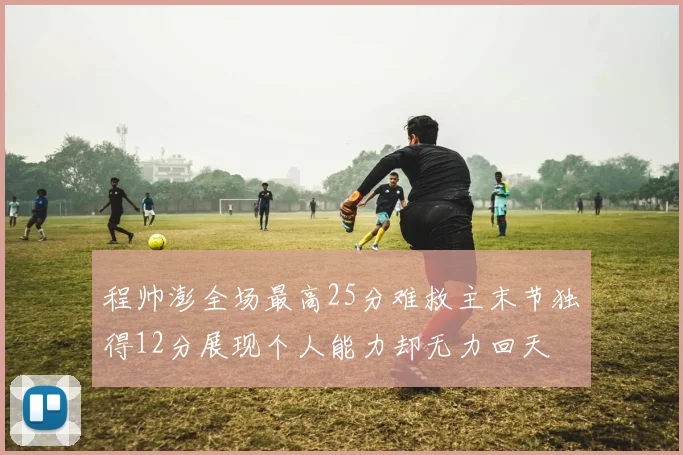 程帅澎全场最高25分难救主末节独得12分展现个人能力却无力回天