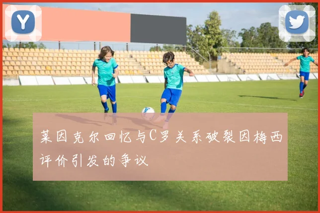 莱因克尔回忆与C罗关系破裂因梅西评价引发的争议