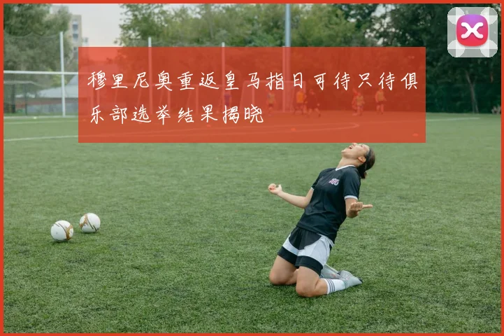 穆里尼奥重返皇马指日可待只待俱乐部选举结果揭晓